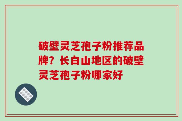 破壁灵芝孢子粉推荐品牌？长白山地区的破壁灵芝孢子粉哪家好