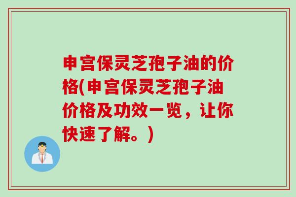 申宫保灵芝孢子油的价格(申宫保灵芝孢子油价格及功效一览，让你快速了解。)