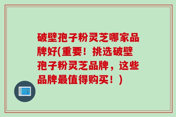 破壁孢子粉灵芝哪家品牌好(重要！挑选破壁孢子粉灵芝品牌，这些品牌最值得购买！)