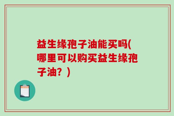 益生缘孢子油能买吗(哪里可以购买益生缘孢子油？)