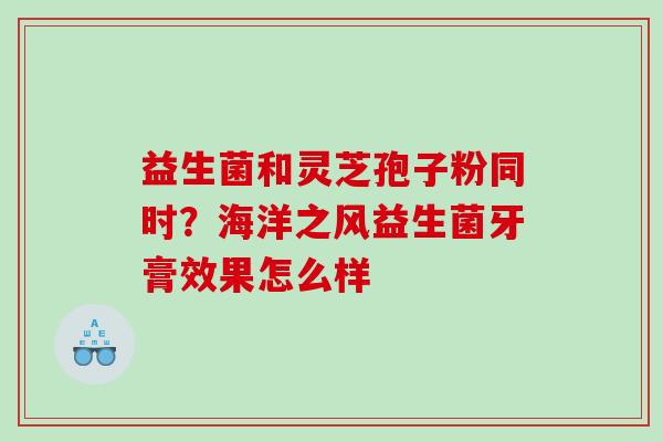 益生菌和灵芝孢子粉同时？海洋之风益生菌牙膏效果怎么样