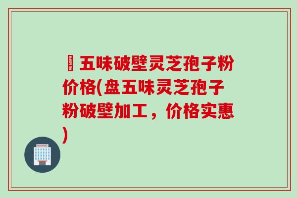 盤五味破壁灵芝孢子粉价格(盘五味灵芝孢子粉破壁加工，价格实惠)