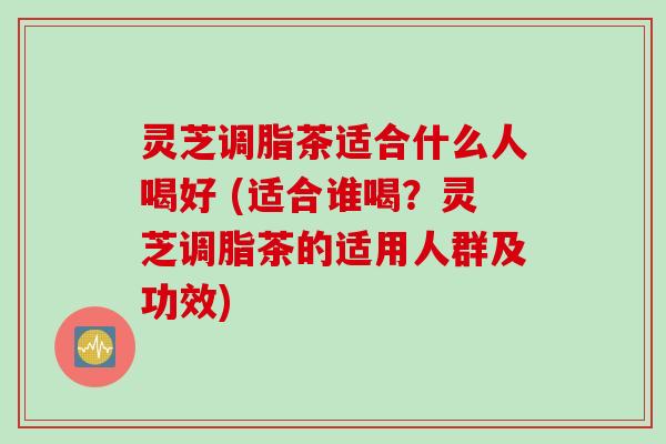 灵芝调脂茶适合什么人喝好 (适合谁喝？灵芝调脂茶的适用人群及功效)