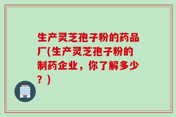 生产灵芝孢子粉的药品厂(生产灵芝孢子粉的制药企业，你了解多少？)