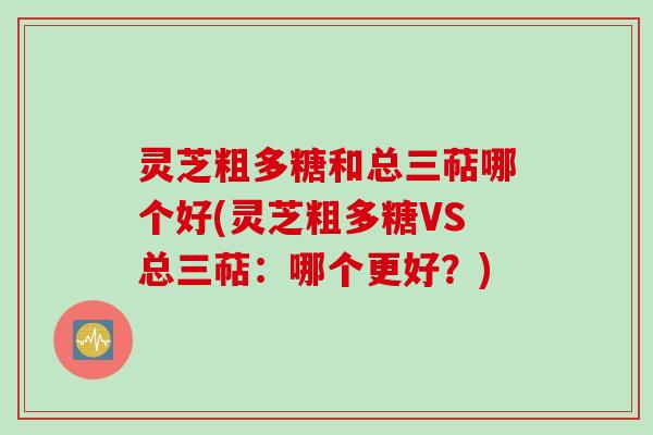 灵芝粗多糖和总三萜哪个好(灵芝粗多糖VS总三萜：哪个更好？)
