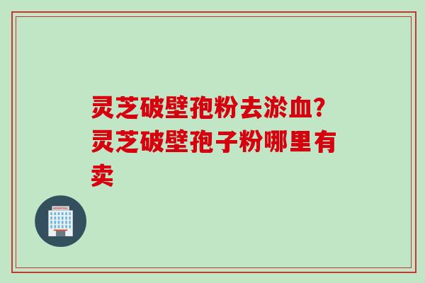 灵芝破壁孢粉去淤血？灵芝破壁孢子粉哪里有卖
