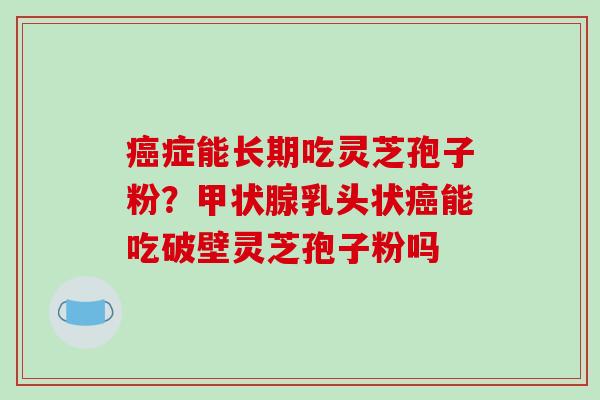 癌症能长期吃灵芝孢子粉？甲状腺乳头状癌能吃破壁灵芝孢子粉吗