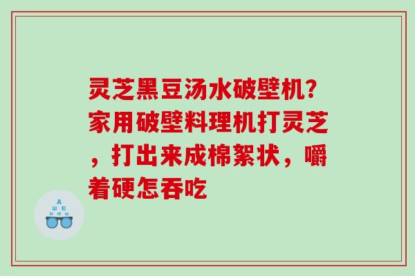 灵芝黑豆汤水破壁机？家用破壁料理机打灵芝，打出来成棉絮状，嚼着硬怎吞吃