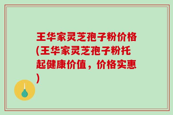王华家灵芝孢子粉价格(王华家灵芝孢子粉托起健康价值，价格实惠)