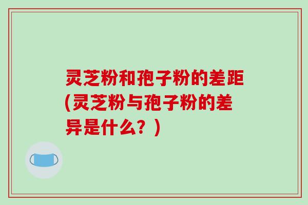 灵芝粉和孢子粉的差距(灵芝粉与孢子粉的差异是什么？)