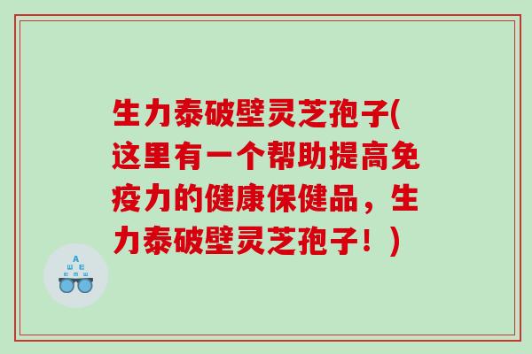 生力泰破壁灵芝孢子(这里有一个帮助提高免疫力的健康保健品，生力泰破壁灵芝孢子！)
