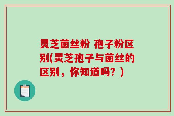 灵芝菌丝粉 孢子粉区别(灵芝孢子与菌丝的区别，你知道吗？)