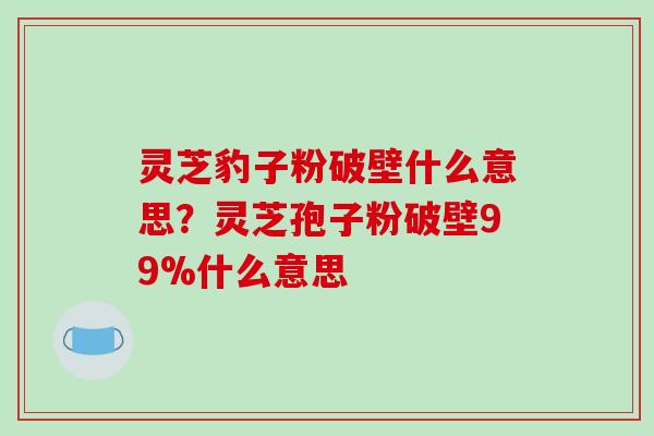 灵芝豹子粉破壁什么意思？灵芝孢子粉破壁99%什么意思