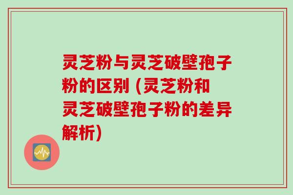 灵芝粉与灵芝破壁孢子粉的区别 (灵芝粉和灵芝破壁孢子粉的差异解析) 灵芝粉与灵芝破壁孢子粉的区别 (灵芝粉和灵芝破壁孢子粉的差异解析)