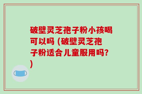 破壁灵芝孢子粉小孩喝可以吗 (破壁灵芝孢子粉适合儿童服用吗？)