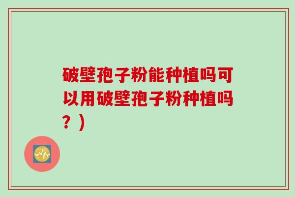 破壁孢子粉能种植吗可以用破壁孢子粉种植吗？)