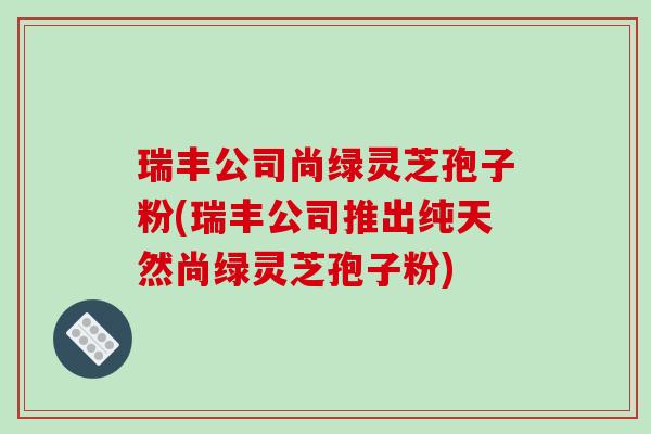 瑞丰公司尚绿灵芝孢子粉(瑞丰公司推出纯天然尚绿灵芝孢子粉)
