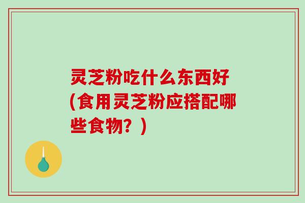灵芝粉吃什么东西好 (食用灵芝粉应搭配哪些食物？)