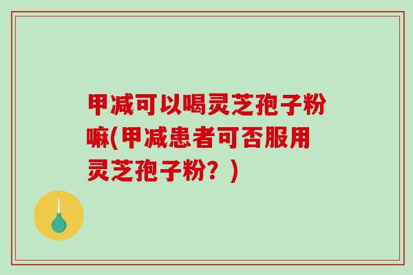 甲减可以喝灵芝孢子粉嘛(甲减患者可否服用灵芝孢子粉？)