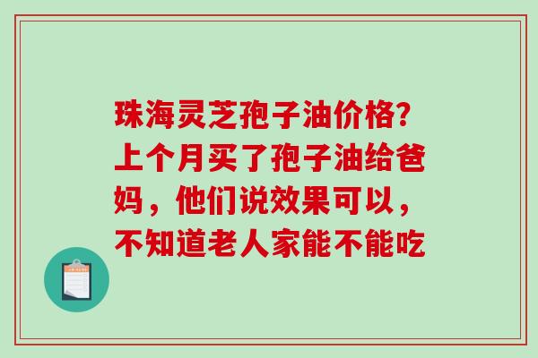 珠海灵芝孢子油价格？上个月买了孢子油给爸妈，他们说效果可以，不知道老人家能不能吃