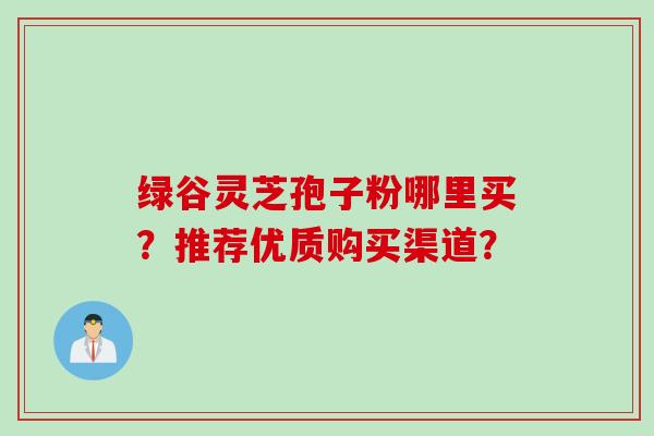绿谷灵芝孢子粉哪里买?推荐优质购买渠道? 绿谷灵芝孢子粉哪里买?推荐优质购买渠道?