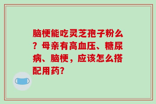 脑梗能吃灵芝孢子粉么？母亲有高血压、糖尿病、脑梗，应该怎么搭配用药？