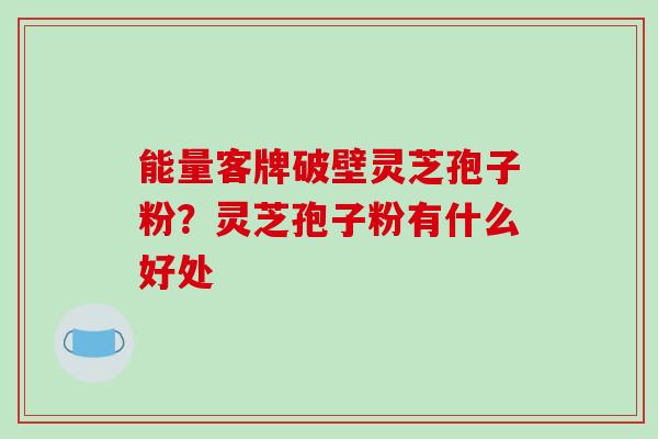 能量客牌破壁灵芝孢子粉？灵芝孢子粉有什么好处