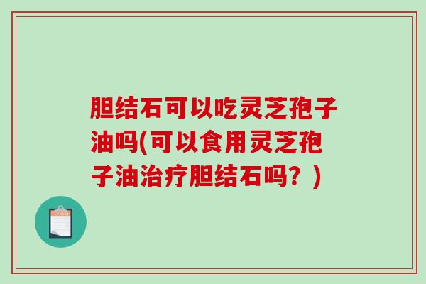 胆结石可以吃灵芝孢子油吗(可以食用灵芝孢子油治疗胆结石吗？)