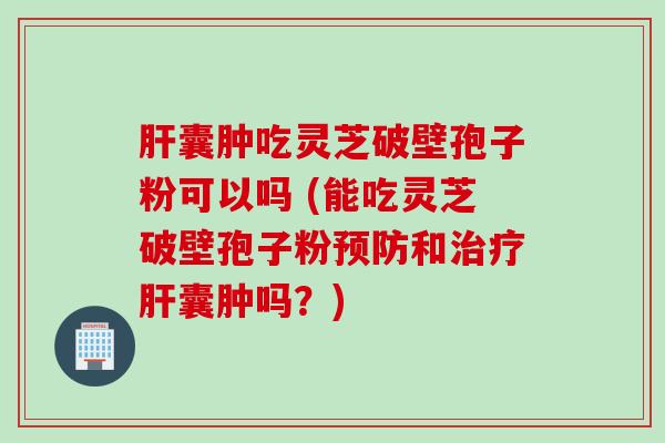 肝囊肿吃灵芝破壁孢子粉可以吗 (能吃灵芝破壁孢子粉预防和治疗肝囊肿吗？)