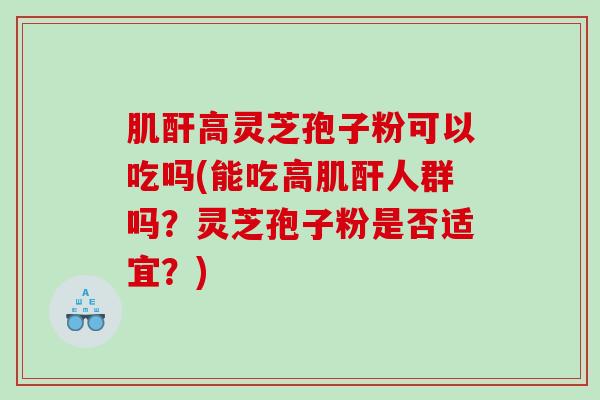 肌酐高灵芝孢子粉可以吃吗(能吃高肌酐人群吗？灵芝孢子粉是否适宜？)