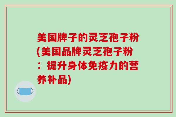美国牌子的灵芝孢子粉(美国品牌灵芝孢子粉：提升身体免疫力的营养补品)