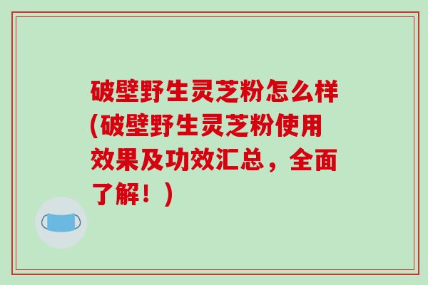 破壁野生灵芝粉怎么样(破壁野生灵芝粉使用效果及功效汇总，全面了解！)