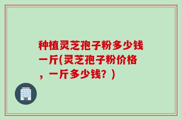 种植灵芝孢子粉多少钱一斤(灵芝孢子粉价格，一斤多少钱？)
