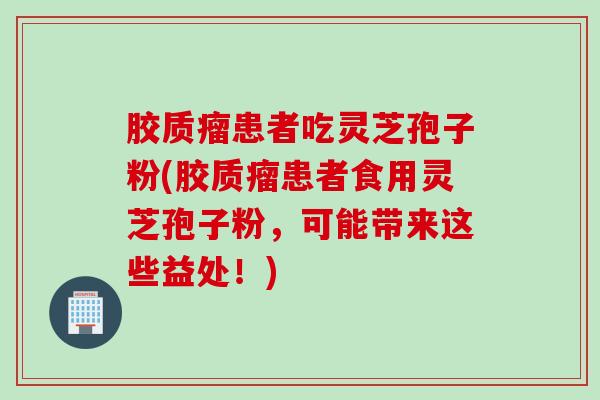 胶质瘤患者吃灵芝孢子粉(胶质瘤患者食用灵芝孢子粉，可能带来这些益处！)