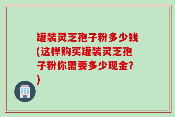 罐装灵芝孢子粉多少钱(这样购买罐装灵芝孢子粉你需要多少现金？)