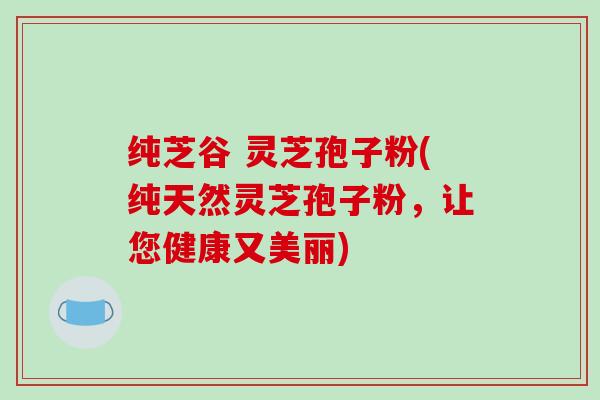 纯芝谷 灵芝孢子粉(纯天然灵芝孢子粉，让您健康又美丽)