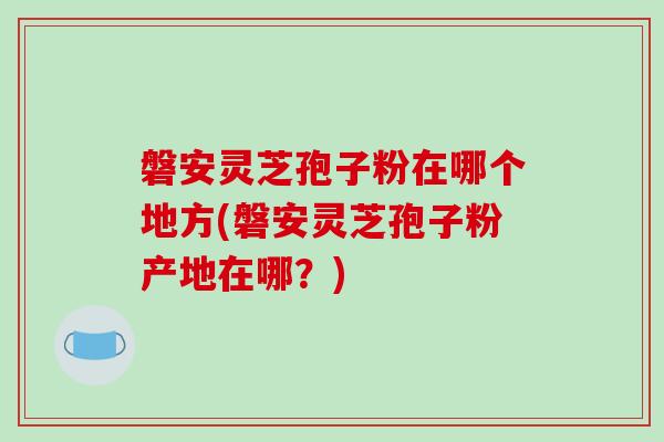 磐安灵芝孢子粉在哪个地方(磐安灵芝孢子粉产地在哪？)