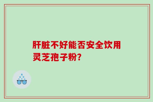 肝脏不好能否安全饮用灵芝孢子粉？
