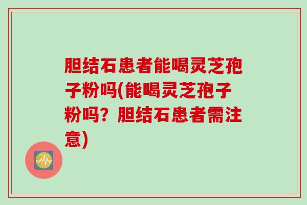 胆结石患者能喝灵芝孢子粉吗(能喝灵芝孢子粉吗？胆结石患者需注意)