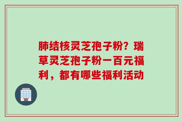 肺结核灵芝孢子粉？瑞草灵芝孢子粉一百元福利，都有哪些福利活动
