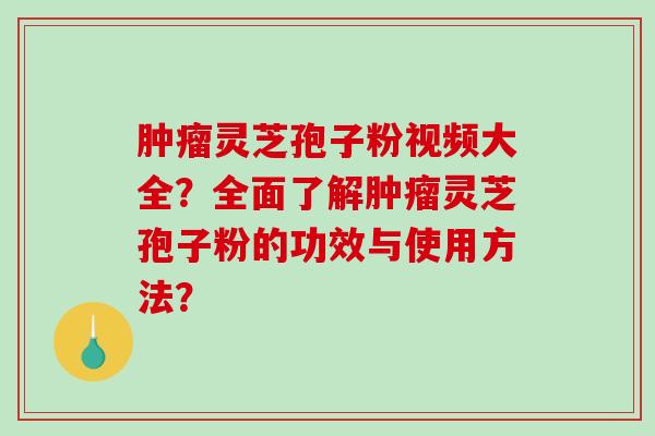 肿瘤灵芝孢子粉视频大全？全面了解肿瘤灵芝孢子粉的功效与使用方法？