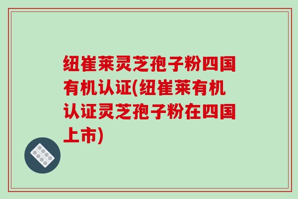 纽崔莱灵芝孢子粉四国有机认证(纽崔莱有机认证灵芝孢子粉在四国上市)