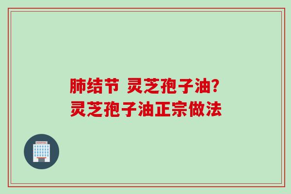 肺结节 灵芝孢子油？灵芝孢子油正宗做法