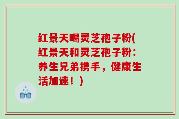 红景天喝灵芝孢子粉(红景天和灵芝孢子粉:养生兄弟携手,健康生活加速!) 红景天喝灵芝孢子粉(红景天和灵芝孢子粉:养生兄弟携手,健康生活加速!)