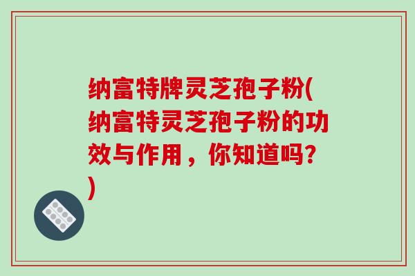 纳富特牌灵芝孢子粉(纳富特灵芝孢子粉的功效与作用，你知道吗？)