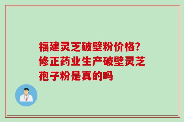 福建灵芝破壁粉价格？修正药业生产破壁灵芝孢子粉是真的吗