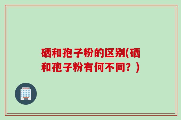 硒和孢子粉的区别(硒和孢子粉有何不同？)