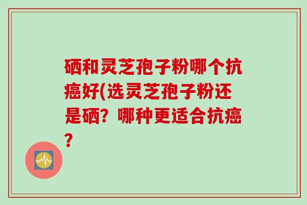 硒和灵芝孢子粉哪个抗癌好(选灵芝孢子粉还是硒？哪种更适合抗癌？