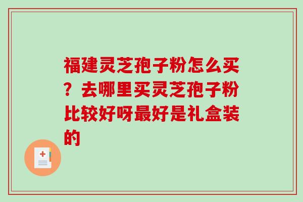 福建灵芝孢子粉怎么买？去哪里买灵芝孢子粉比较好呀最好是礼盒装的