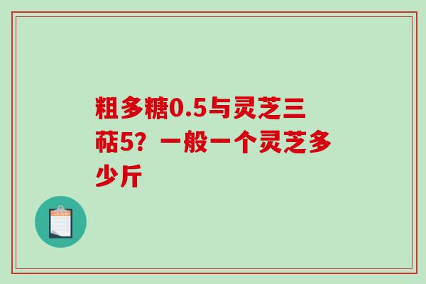 粗多糖0.5与灵芝三萜5？一般一个灵芝多少斤